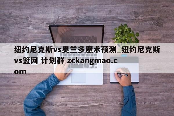 纽约尼克斯vs奥兰多魔术预测_纽约尼克斯vs篮网 计划群 zckangmao.com 