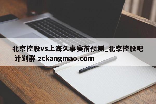 北京控股vs上海久事赛前预测_北京控股吧 计划群 zckangmao.com 