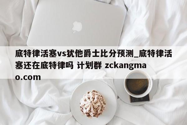 底特律活塞vs犹他爵士比分预测_底特律活塞还在底特律吗 计划群 zckangmao.com 
